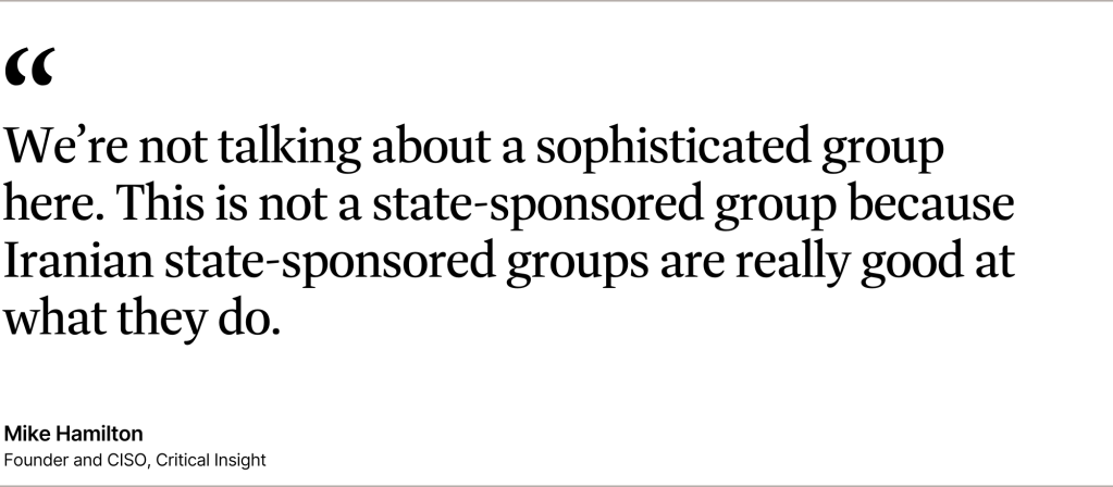 "We’re not talking about a sophisticated group here. This is not a state-sponsored group because Iranian state-sponsored groups are really good at what they do." — Mike Hamilton, founder and CISO at Critical Insight